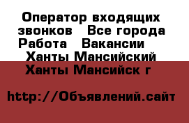  Оператор входящих звонков - Все города Работа » Вакансии   . Ханты-Мансийский,Ханты-Мансийск г.
